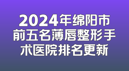 2024年绵阳市前五名薄唇整形手术医院排名更新