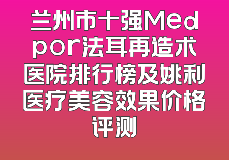 兰州市十强Medpor法耳再造术医院排行榜及姚利医疗美容效果价格评测