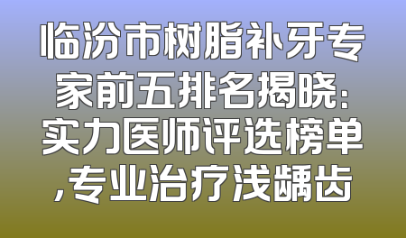 临汾市树脂补牙专家前五排名揭晓：实力医师评选榜单，专业治疗浅龋齿