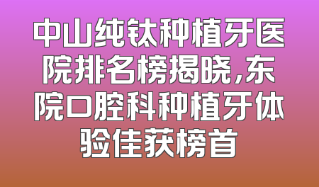 中山纯钛种植牙医院排名榜揭晓，东院口腔科种植牙体验佳获榜首