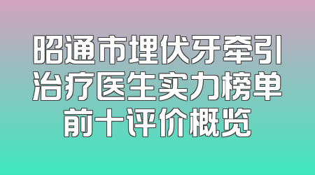 昭通市埋伏牙牵引治疗医生实力榜单前十评价概览