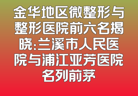 金华地区微整形与整形医院前六名揭晓：兰溪市人民医院与浦江亚芳医院名列前茅