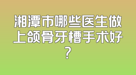 湘潭市哪些医生做上颌骨牙槽手术好？