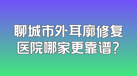 聊城市外耳廓修复医院哪家更靠谱？