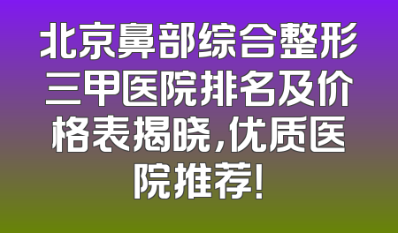 北京鼻部综合整形三甲医院排名及价格表揭晓，优质医院推荐！