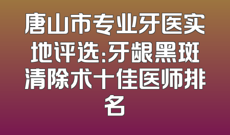 唐山市专业牙医实地评选：牙龈黑斑清除术十佳医师排名