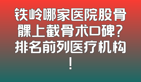 铁岭哪家医院股骨髁上截骨术口碑？排名前列医疗机构！