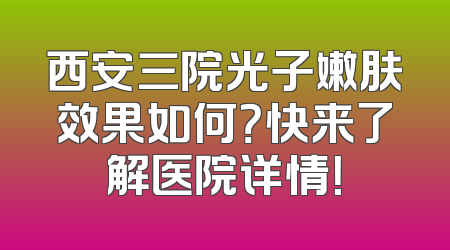 西安三院光子嫩肤效果如何？快来了解医院详情！