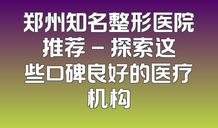 郑州知名整形医院推荐 - 探索这些口碑良好的医疗机构