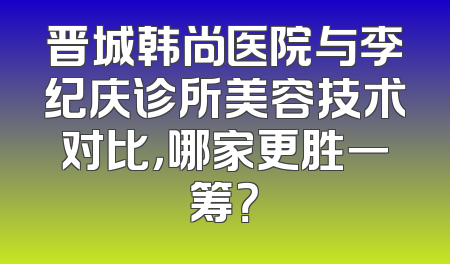 晋城韩尚医院与李纪庆诊所美容技术对比，哪家更胜一筹？