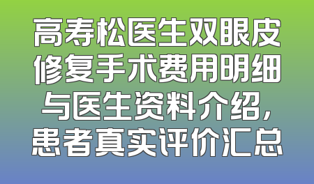 高寿松医生双眼皮修复手术费用明细与医生资料介绍，患者真实评价汇总