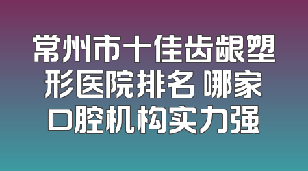 常州市十佳齿龈塑形医院排名 哪家口腔机构实力强
