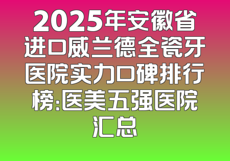 2025年安徽省进口威兰德全瓷牙医院实力口碑排行榜：医美五强医院汇总