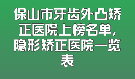 保山市牙齿外凸矫正医院上榜名单，隐形矫正医院一览表