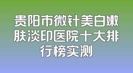 贵阳市微针美白嫩肤淡印医院十大排行榜实测