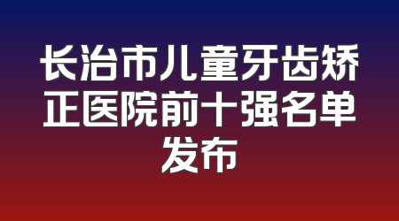 长治市儿童牙齿矫正医院前十强名单发布