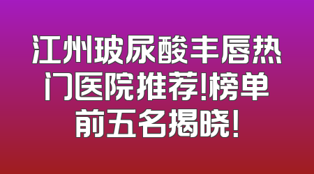 江州玻尿酸丰唇热门医院推荐！榜单前五名揭晓！