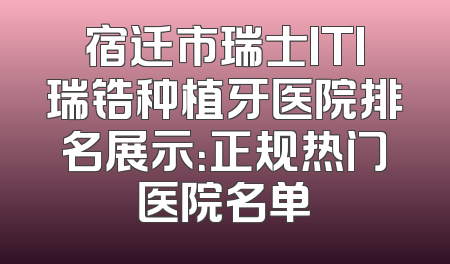 宿迁市瑞士ITI瑞锆种植牙医院排名展示：正规热门医院名单