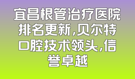 宜昌根管治疗医院排名更新，贝尔特口腔技术领头，信誉卓越