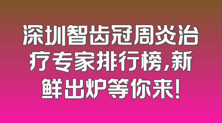 深圳智齿冠周炎治疗专家排行榜，新鲜出炉等你来！