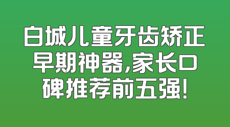 白城儿童牙齿矫正早期神器，家长口碑推荐前五强！