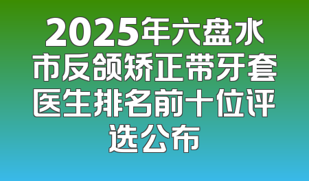 2025年六盘水市反颌矫正带牙套医生排名前十位评选公布
