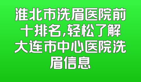 淮北市洗眉医院前十排名，轻松了解大连市中心医院洗眉信息