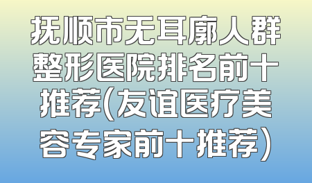 抚顺市无耳廓人群整形医院排名前十推荐(友谊医疗美容专家前十推荐)
