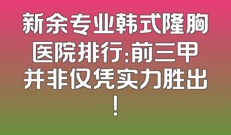新余专业韩式隆胸医院排行：前三甲并非仅凭实力胜出！