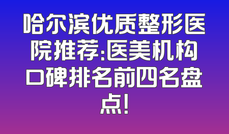 哈尔滨优质整形医院推荐：医美机构口碑排名前四名盘点！