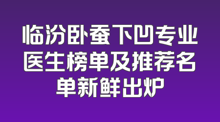 临汾卧蚕下凹专业医生榜单及推荐名单新鲜出炉