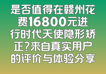 是否值得在赣州花费16800元进行时代天使隐形矫正？来自真实用户的评价与体验分享