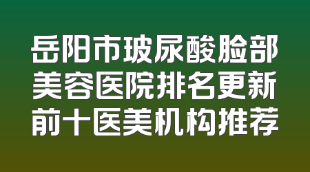 岳阳市玻尿酸脸部美容医院排名更新前十医美机构推荐