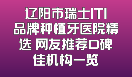 辽阳市瑞士ITI品牌种植牙医院精选 网友推荐口碑佳机构一览