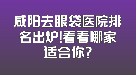 咸阳去眼袋医院排名出炉！看看哪家适合你？