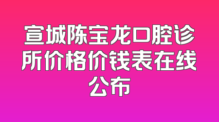 宣城陈宝龙口腔诊所价格价钱表在线公布
