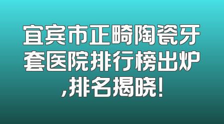 宜宾市正畸陶瓷牙套医院排行榜出炉，排名揭晓！
