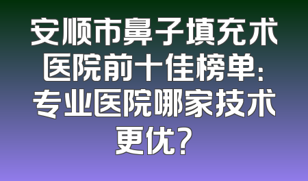 安顺市鼻子填充术医院前十佳榜单：专业医院哪家技术更优？