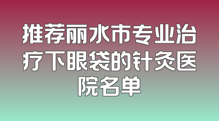 推荐丽水市专业治疗下眼袋的针灸医院名单