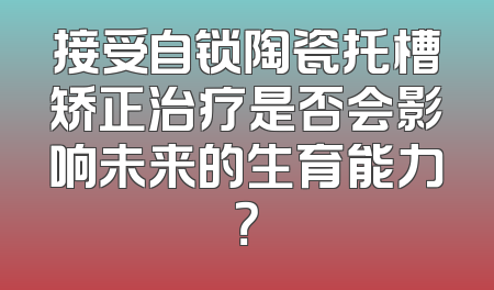接受自锁陶瓷托槽矫正治疗是否会影响未来的生育能力？