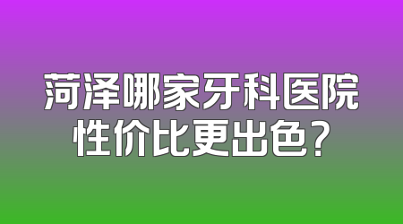 菏泽哪家牙科医院性价比更出色？