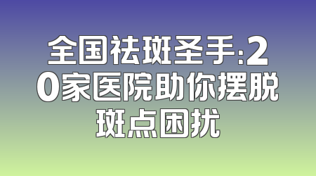 全国祛斑圣手：20家医院助你摆脱斑点困扰