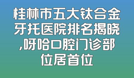 桂林市五大钛合金牙托医院排名揭晓，呀哈口腔门诊部位居首位