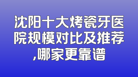 沈阳十大烤瓷牙医院规模对比及推荐，哪家更靠谱