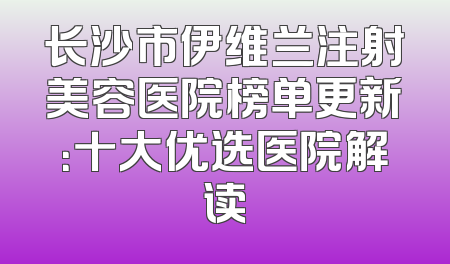 长沙市伊维兰注射美容医院榜单更新：十大优选医院解读