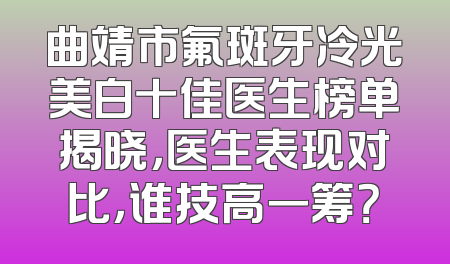 曲靖市氟斑牙冷光美白十佳医生榜单揭晓，医生表现对比，谁技高一筹？