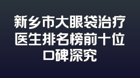 新乡市大眼袋治疗医生排名榜前十位口碑深究