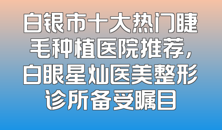 白银市十大热门睫毛种植医院推荐，白眼星灿医美整形诊所备受瞩目