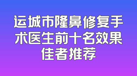 运城市隆鼻修复手术医生前十名效果佳者推荐