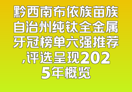 黔西南布依族苗族自治州纯钛全金属牙冠榜单六强推荐，评选呈现2025年概览